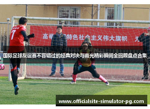 国际足球友谊赛不容错过的经典对决与高光精彩瞬间全回顾盘点合集 国际足球友谊赛不容错过的经典对决与高光精彩瞬间全回顾盘点合集