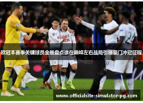 欧冠本赛季关键球员全景盘点谁在巅峰左右战局引领豪门冲冠征程