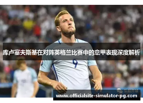 库卢塞夫斯基在对阵英格兰比赛中的意甲表现深度解析 库卢塞夫斯基在对阵英格兰比赛中的意甲表现深度解析
