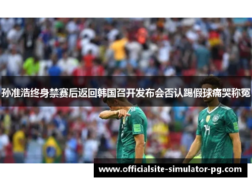 孙准浩终身禁赛后返回韩国召开发布会否认踢假球痛哭称冤 孙准浩终身禁赛后返回韩国召开发布会否认踢假球痛哭称冤