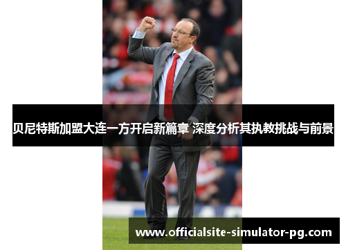 贝尼特斯加盟大连一方开启新篇章 深度分析其执教挑战与前景