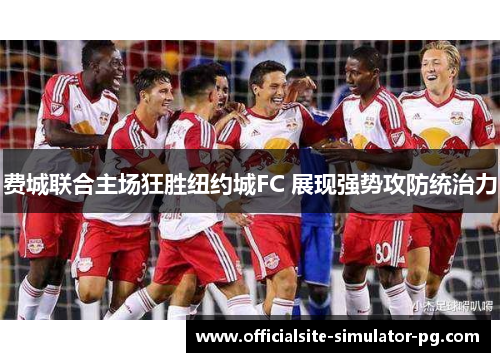 费城联合主场狂胜纽约城FC 展现强势攻防统治力