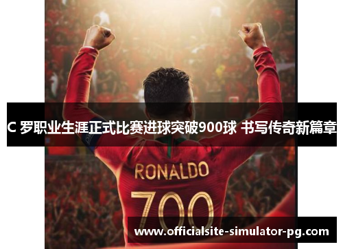 C 罗职业生涯正式比赛进球突破900球 书写传奇新篇章 C 罗职业生涯正式比赛进球突破900球 书写传奇新篇章