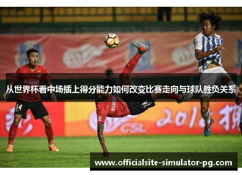 从世界杯看中场插上得分能力如何改变比赛走向与球队胜负关系