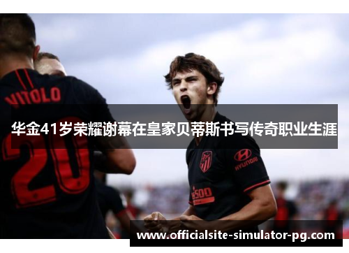 华金41岁荣耀谢幕在皇家贝蒂斯书写传奇职业生涯