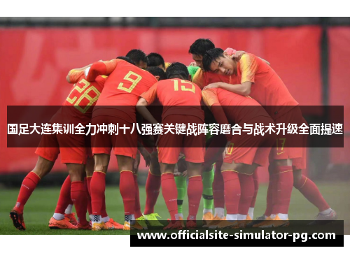 国足大连集训全力冲刺十八强赛关键战阵容磨合与战术升级全面提速 国足大连集训全力冲刺十八强赛关键战阵容磨合与战术升级全面提速
