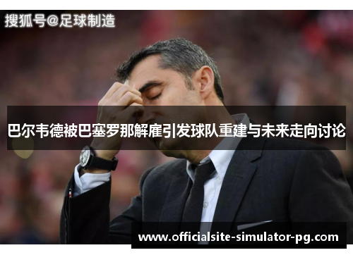 巴尔韦德被巴塞罗那解雇引发球队重建与未来走向讨论 巴尔韦德被巴塞罗那解雇引发球队重建与未来走向讨论