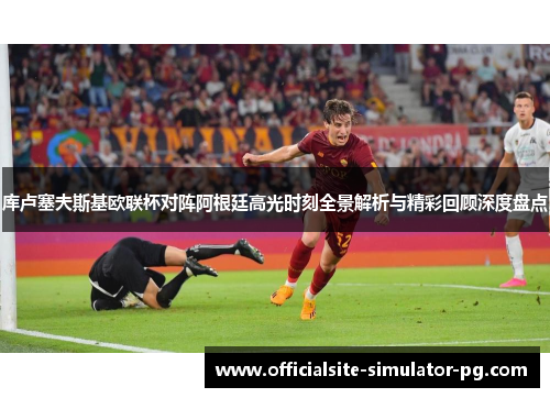库卢塞夫斯基欧联杯对阵阿根廷高光时刻全景解析与精彩回顾深度盘点