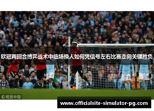 欧冠两回合博弈战术中临场换人如何凭信号左右比赛走向关键胜负 欧冠两回合博弈战术中临场换人如何凭信号左右比赛走向关键胜负